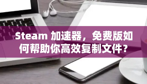 Steam 加速器,免费版如何帮助你高效复制文件? Steam 加速器,免费版如何帮助你高效复制文件?