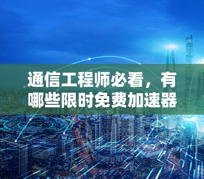 通信工程师必看,有哪些限时免费加速器?如何选择?