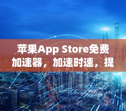 苹果App Store免费加速器,加速时速,提升效率,提升体验! 苹果App Store免费加速器,加速时速,提升效率,提升体验!