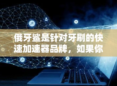 俄牙鲨是针对牙刷的快速加速器品牌,如果你指的是牙刷品牌,俄牙鲨可能对应牙刷的特定型号或版本。以下是一些牙刷品牌及其相关的牙刷加速器