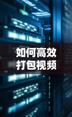 如何高效打包视频,快速上传到目标平台