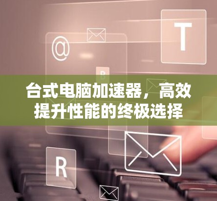 台式电脑加速器,高效提升性能的终极选择