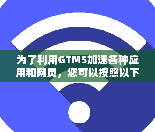为了利用GTM5加速各种应用和网页,您可以按照以下步骤进行操作