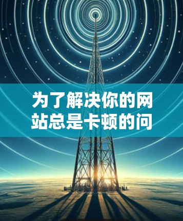 为了解决你的网站总是卡顿的问题,以下是一些步骤性的建议,帮助你找到合适的解决方案