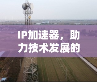 IP加速器,助力技术发展的强大工具 IP加速器,助力技术发展的强大工具